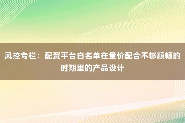 风控专栏：配资平台白名单在量价配合不够顺畅的时期里的产品设计