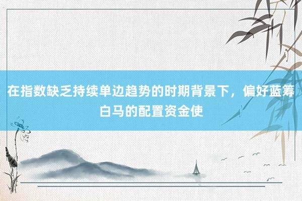 在指数缺乏持续单边趋势的时期背景下，偏好蓝筹白马的配置资金使