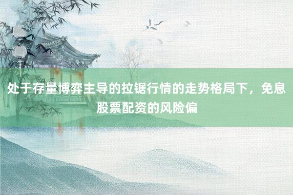 处于存量博弈主导的拉锯行情的走势格局下，免息股票配资的风险偏
