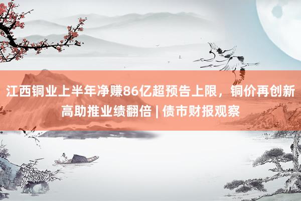 江西铜业上半年净赚86亿超预告上限，铜价再创新高助推业绩翻倍 | 债市财报观察