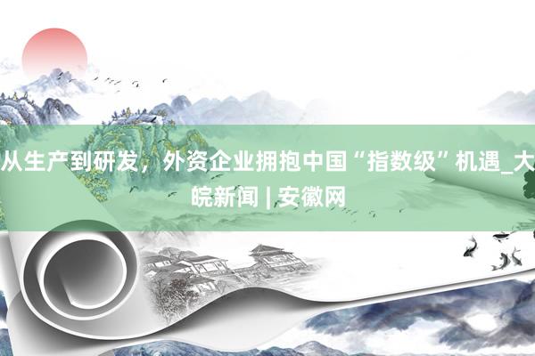 从生产到研发，外资企业拥抱中国“指数级”机遇_大皖新闻 | 安徽网