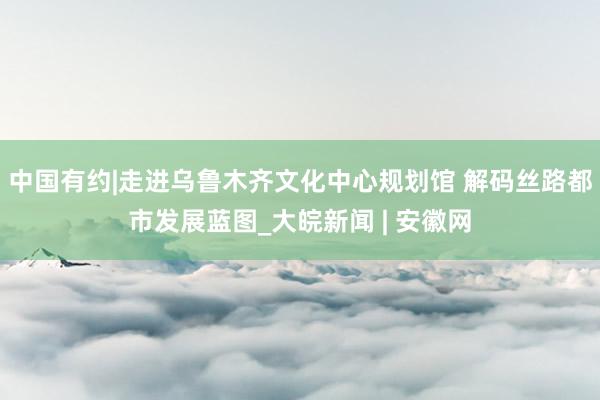 中国有约|走进乌鲁木齐文化中心规划馆 解码丝路都市发展蓝图_大皖新闻 | 安徽网