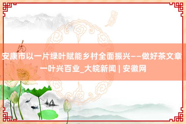 安康市以一片绿叶赋能乡村全面振兴——做好茶文章 一叶兴百业_大皖新闻 | 安徽网