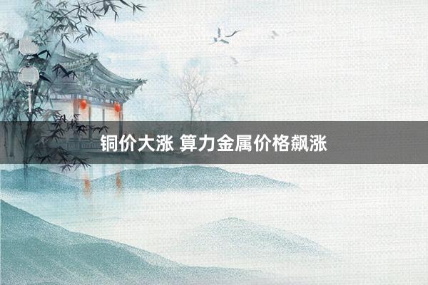 铜价大涨 算力金属价格飙涨