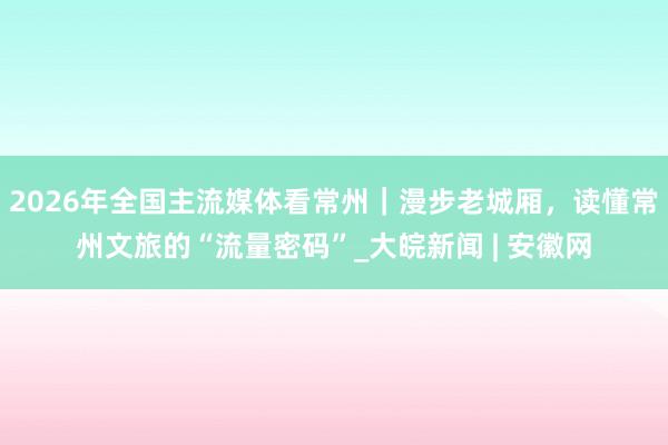 2026年全国主流媒体看常州｜漫步老城厢，读懂常州文旅的“流量密码”_大皖新闻 | 安徽网