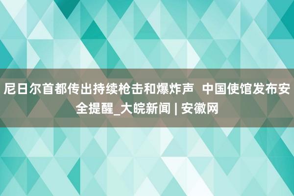 尼日尔首都传出持续枪击和爆炸声  中国使馆发布安全提醒_大皖新闻 | 安徽网