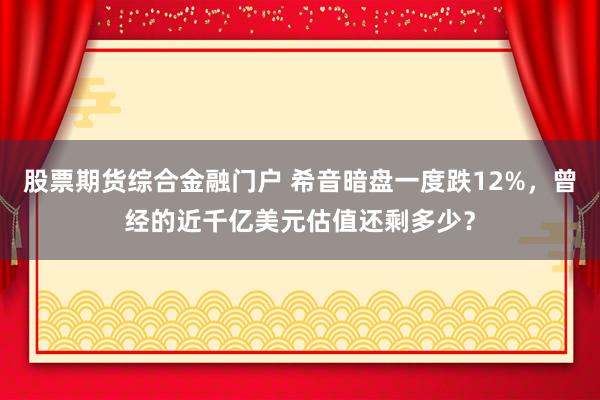 股票期货综合金融门户 希音暗盘一度跌12%，曾经的近千亿美元估值还剩多少？