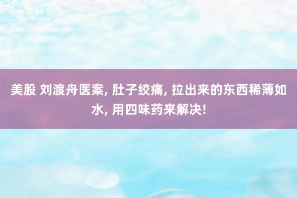 美股 刘渡舟医案, 肚子绞痛, 拉出来的东西稀薄如水, 用四味药来解决!