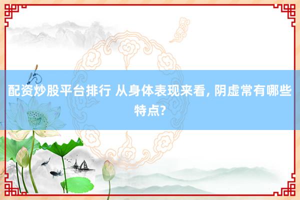 配资炒股平台排行 从身体表现来看, 阴虚常有哪些特点?