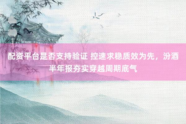 配资平台是否支持验证 控速求稳质效为先，汾酒半年报夯实穿越周期底气