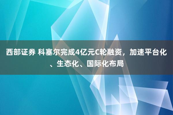 西部证券 科塞尔完成4亿元C轮融资，加速平台化、生态化、国际化布局