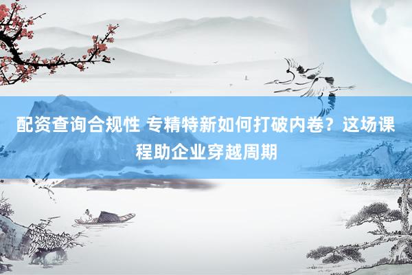 配资查询合规性 专精特新如何打破内卷？这场课程助企业穿越周期