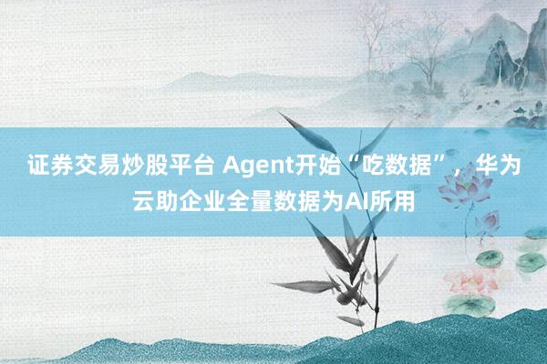证券交易炒股平台 Agent开始“吃数据”，华为云助企业全量数据为AI所用