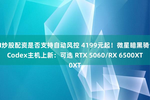 AI炒股配资是否支持自动风控 4199元起！微星暗黑骑士Codex主机上新：可选 RTX 5060/RX 6500XT