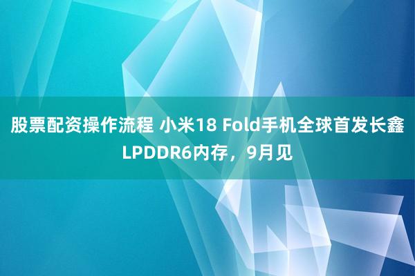 股票配资操作流程 小米18 Fold手机全球首发长鑫LPDDR6内存，9月见