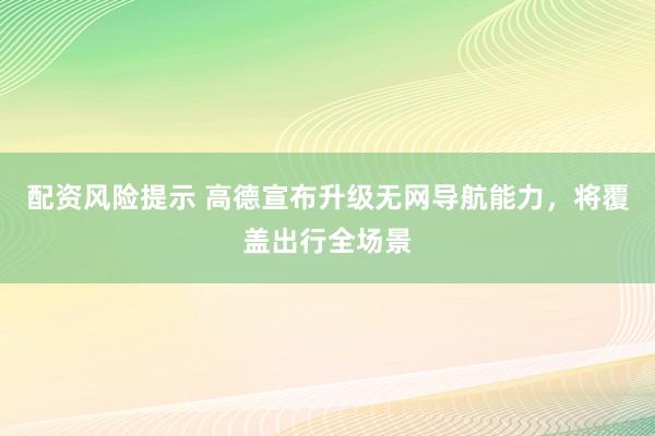 配资风险提示 高德宣布升级无网导航能力，将覆盖出行全场景