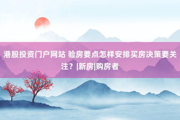 港股投资门户网站 验房要点怎样安排买房决策要关注？|新房|购房者