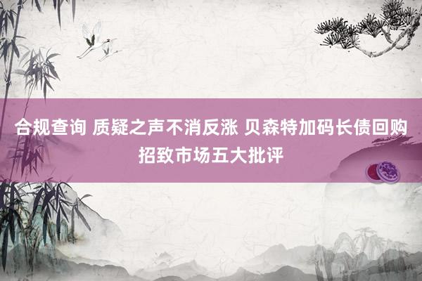 合规查询 质疑之声不消反涨 贝森特加码长债回购招致市场五大批评