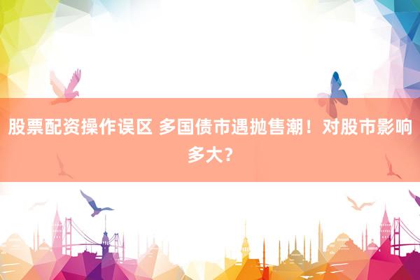股票配资操作误区 多国债市遇抛售潮！对股市影响多大？