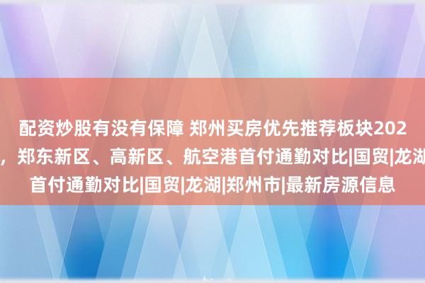 配资炒股有没有保障 郑州买房优先推荐板块2026：主城改善看金水区，郑东新区、高新区、航空港首付通勤对比|国贸|龙湖|郑州市|最新房源信息