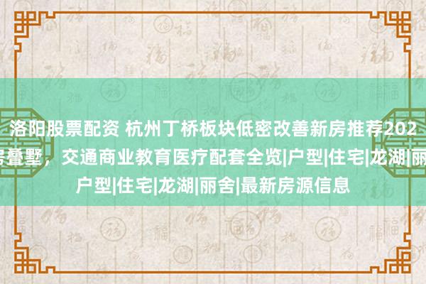 洛阳股票配资 杭州丁桥板块低密改善新房推荐2026:低容积率洋房叠墅,交通商业教育医疗配套全览|户型|住宅|龙湖|丽舍|最新房源信息