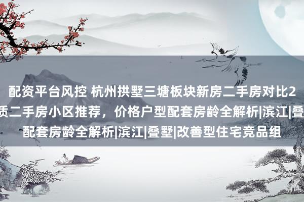 配资平台风控 杭州拱墅三塘板块新房二手房对比2026：在售新房与优质二手房小区推荐，价格户型配套房龄全解析|滨江|叠墅|改善型住宅竞品组