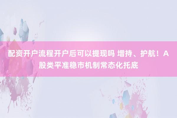 配资开户流程开户后可以提现吗 增持、护航！A股类平准稳市机制常态化托底
