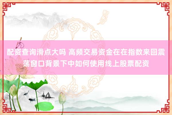 配资查询滑点大吗 高频交易资金在在指数来回震荡窗口背景下中如何使用线上股票配资