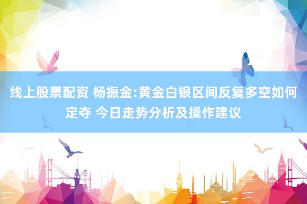 线上股票配资 杨振金:黄金白银区间反复多空如何定夺 今日走势分析及操作建议