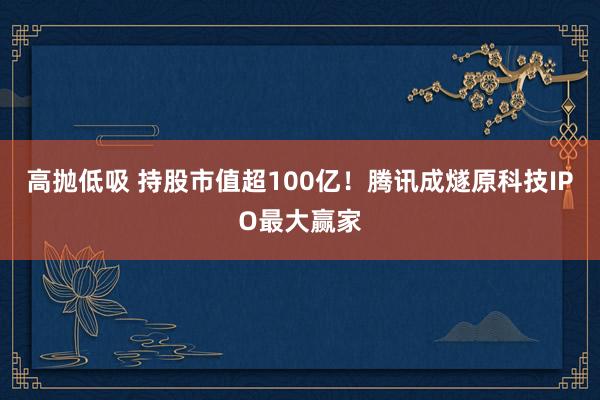 高抛低吸 持股市值超100亿！腾讯成燧原科技IPO最大赢家