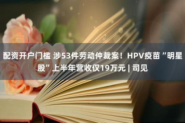 配资开户门槛 涉53件劳动仲裁案！HPV疫苗“明星股”上半年营收仅19万元 | 司见