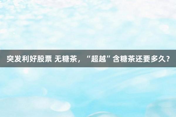突发利好股票 无糖茶，“超越”含糖茶还要多久？