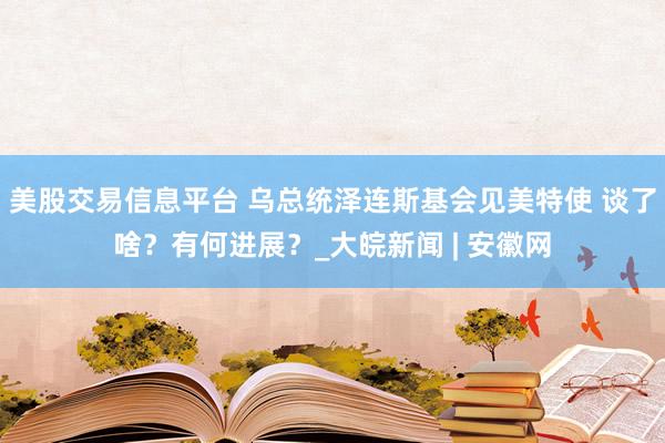 美股交易信息平台 乌总统泽连斯基会见美特使 谈了啥？有何进展？_大皖新闻 | 安徽网