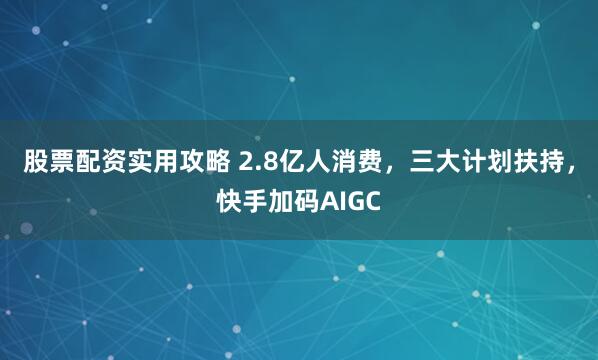 股票配资实用攻略 2.8亿人消费，三大计划扶持，快手加码AIGC