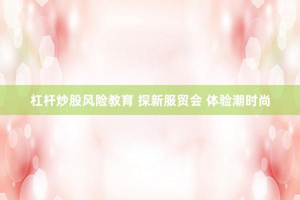 杠杆炒股风险教育 探新服贸会 体验潮时尚