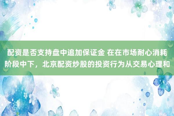 配资是否支持盘中追加保证金 在在市场耐心消耗阶段中下，北京配资炒股的投资行为从交易心理和