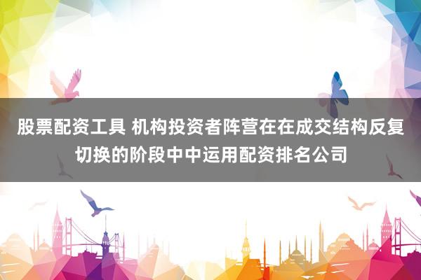 股票配资工具 机构投资者阵营在在成交结构反复切换的阶段中中运用配资排名公司