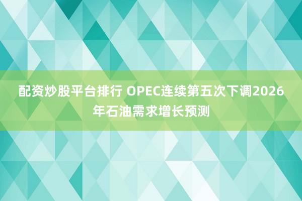 配资炒股平台排行 OPEC连续第五次下调2026年石油需求增长预测