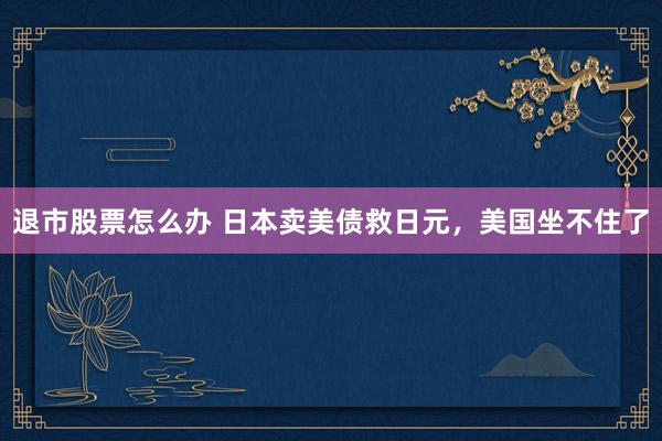 退市股票怎么办 日本卖美债救日元，美国坐不住了