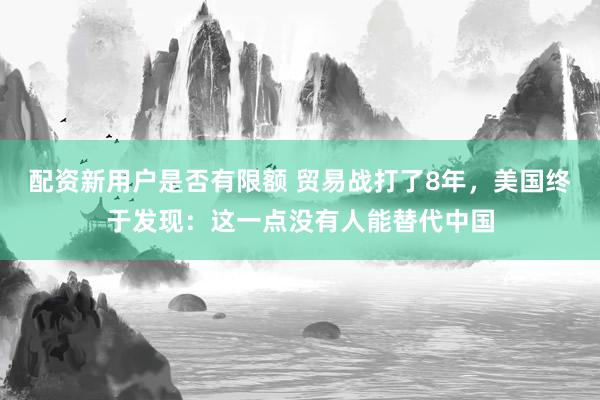 配资新用户是否有限额 贸易战打了8年，美国终于发现：这一点没有人能替代中国