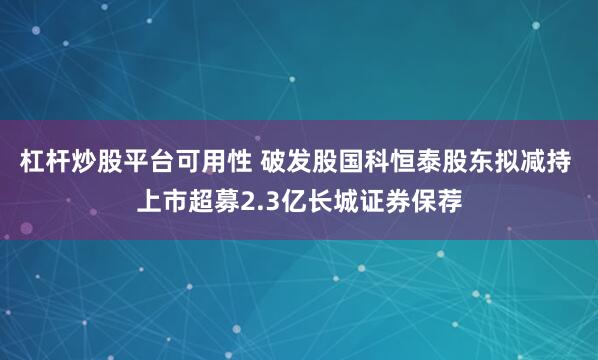 杠杆炒股平台可用性 破发股国科恒泰股东拟减持 上市超募2.3亿长城证券保荐