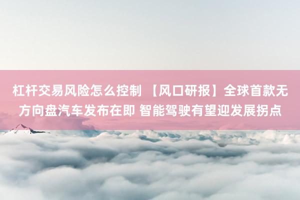 杠杆交易风险怎么控制 【风口研报】全球首款无方向盘汽车发布在即 智能驾驶有望迎发展拐点