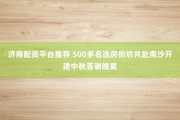 济南配资平台推荐 500多名选房街坊共赴南沙开建中秋答谢晚宴