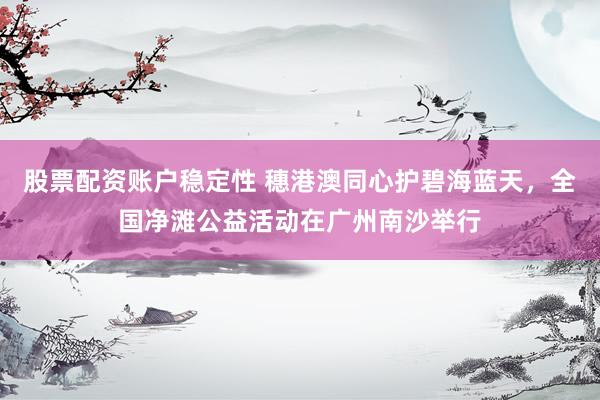 股票配资账户稳定性 穗港澳同心护碧海蓝天,全国净滩公益活动在广州南沙举行