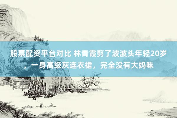 股票配资平台对比 林青霞剪了波波头年轻20岁，一身高级灰连衣裙，完全没有大妈味