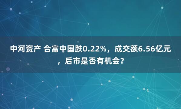 中河资产 合富中国跌0.22%，成交额6.56亿元，后市是否有机会？