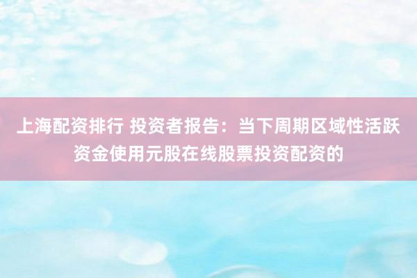 上海配资排行 投资者报告：当下周期区域性活跃资金使用元股在线股票投资配资的