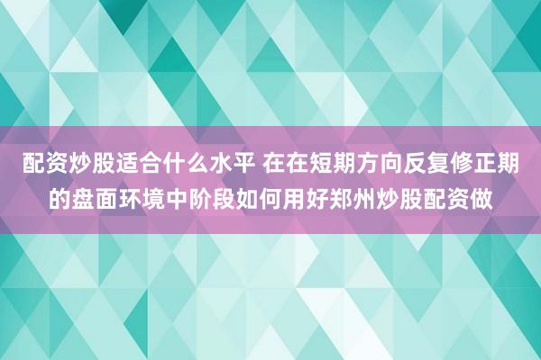 配资炒股适合什么水平 在在短期方向反复修正期的盘面环境中阶段如何用好郑州炒股配资做