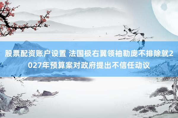 股票配资账户设置 法国极右翼领袖勒庞不排除就2027年预算案对政府提出不信任动议