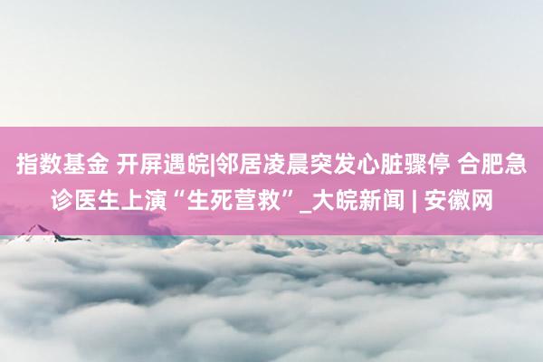 指数基金 开屏遇皖|邻居凌晨突发心脏骤停 合肥急诊医生上演“生死营救”_大皖新闻 | 安徽网